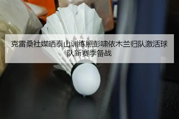 克雷桑社媒晒泰山训练照彭啸依木兰归队激活球队新赛季备战（MILANESPORTS）